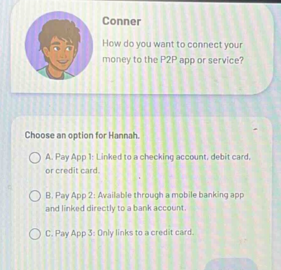 conner\nhow do you want to connect your money to the p2p app or service?\nchoose an option for hannah.\na. pay app 1: linked to a checking account, debit card, or credit card.\nb. pay app 2: available through a mobile banking app and linked directly to a bank account.\nc. pay app 3: only links to a credit card.