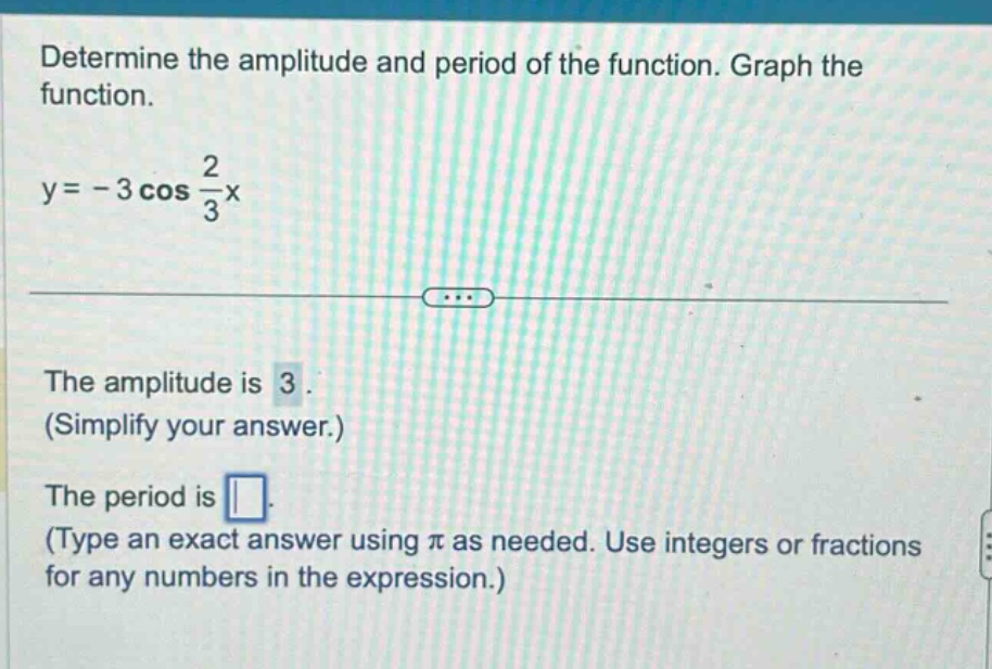 determine the amplitude and period of the function. graph the function. y = - 3 cos 2/3x the amplitude is 3. (simplify your answer.) the period is. (type an exact answer using π as needed. use integers or fractions for any numbers in the expression.)