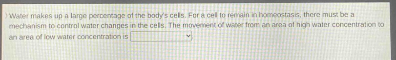 water makes up a large percentage of the bodys cells. for a cell to remain in homeostasis, there must be a mechanism to control water changes in the cells. the movement of water from an area of high water concentration to an area of low water concentration is