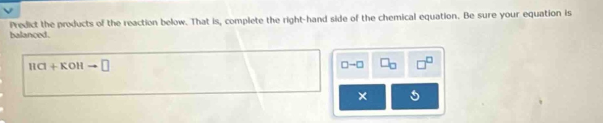 predict the products of the reaction below. that is, complete the right - hand side of the chemical equation. be sure your equation is balanced. hcl + koh →