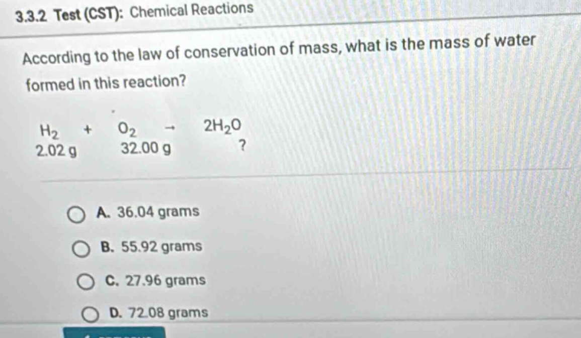 3.3.2 test (cst): chemical reactions according to the law of conservation of mass, what is the mass of water formed in this reaction? h2 + o2 → 2h2o 2.02 g 32.00 g? a. 36.04 grams b. 55.92 grams c. 27.96 grams d. 72.08 grams