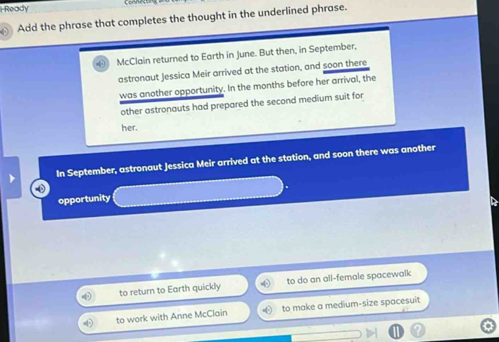 add the phrase that completes the thought in the underlined phrase. mcclain returned to earth in june. but then, in september, astronaut jessica meir arrived at the station, and soon there was another opportunity. in the months before her arrival, the other astronauts had prepared the second medium suit for her. in september, astronaut jessica meir arrived at the station, and soon there was another opportunity. to return to earth quickly to do an all - female spacewalk to work with anne mcclain to make a medium - size spacesuit