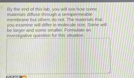 by the end of this lab, you will see how some materials diffuse through a semipermeable membrane but others do not. the materials that you examine will differ in molecule size. some will be larger and some smaller. formulate an investigative question for this situation.