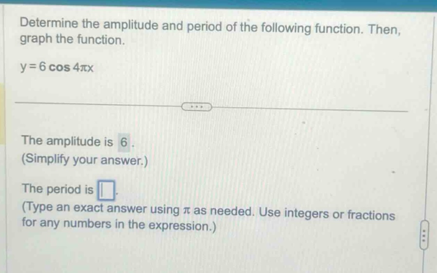 determine the amplitude and period of the following function. then, graph the function. y = 6 cos 4πx the amplitude is 6. (simplify your answer.) the period is (type an exact answer using π as needed. use integers or fractions for any numbers in the expression.)