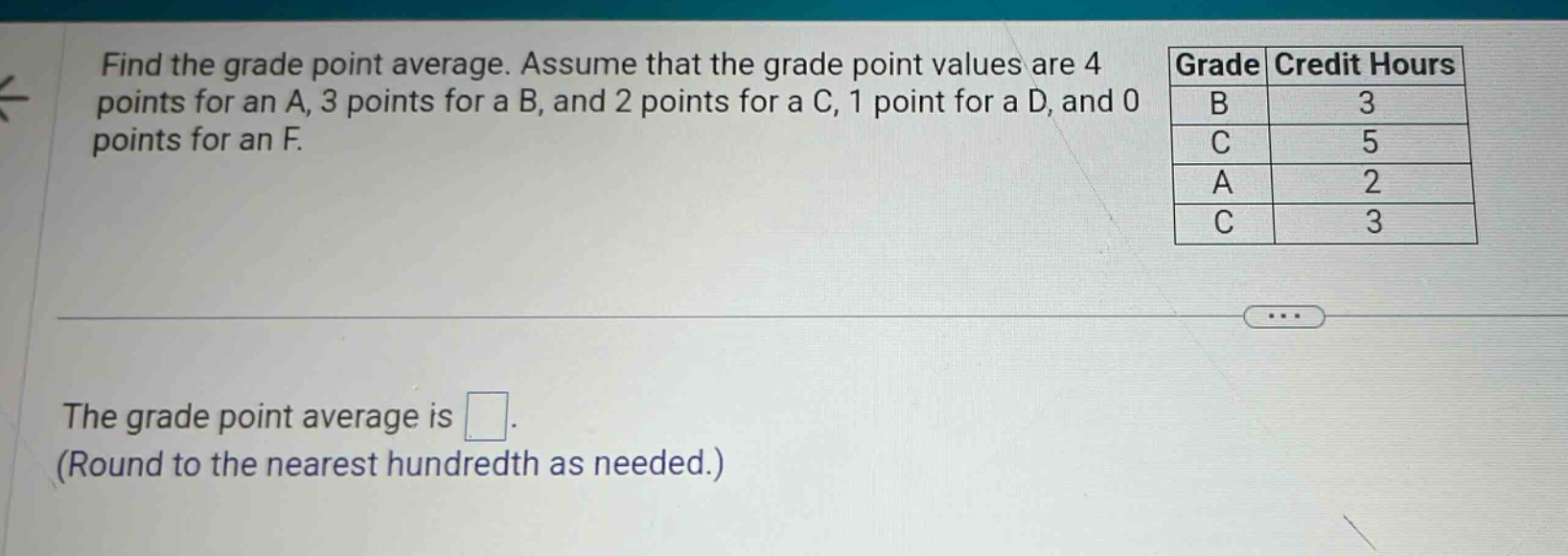 find the grade point average. assume that the grade point values are 4 points for an a, 3 points for a b, and 2 points for a c, 1 point for a d, and 0 points for an f. grade credit hours b 3 c 5 a 2 c 3 the grade point average is. (round to the nearest hundredth as needed.)