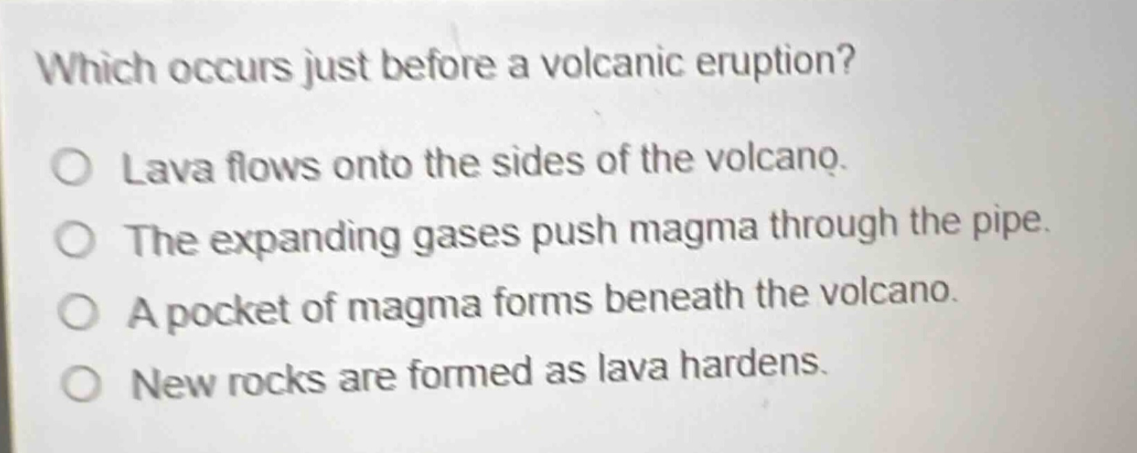 which occurs just before a volcanic eruption?\nlava flows onto the sides of the volcano.\nthe expanding gases push magma through the pipe.\na pocket of magma forms beneath the volcano.\nnew rocks are formed as lava hardens.