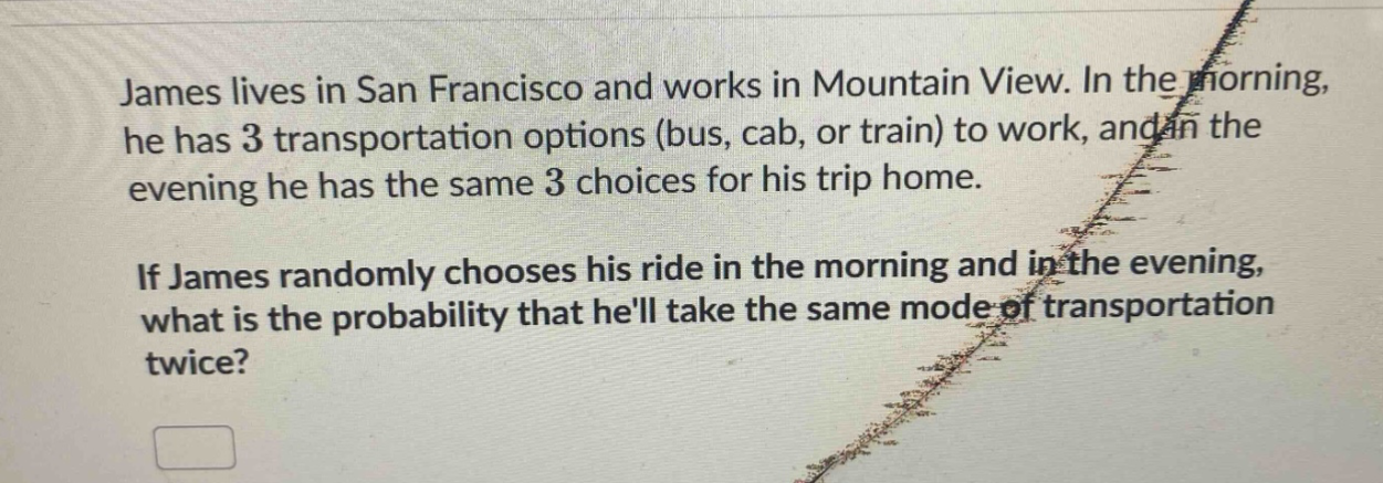 james lives in san francisco and works in mountain view. in the morning, he has 3 transportation options (bus, cab, or train) to work, and in the evening he has the same 3 choices for his trip home. if james randomly chooses his ride in the morning and in the evening, what is the probability that hell take the same mode of transportation twice?
