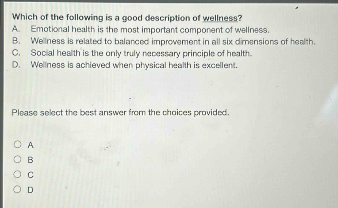 which of the following is a good description of wellness? a. emotional health is the most important component of wellness. b. wellness is related to balanced improvement in all six dimensions of health. c. social health is the only truly necessary principle of health. d. wellness is achieved when physical health is excellent. please select the best answer from the choices provided. a b c d
