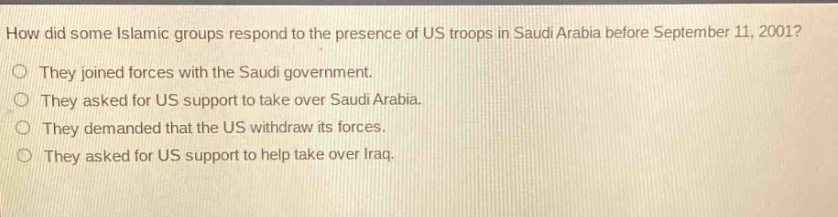 how did some islamic groups respond to the presence of us troops in saudi arabia before september 11, 2001?\nthey joined forces with the saudi government.\nthey asked for us support to take over saudi arabia.\nthey demanded that the us withdraw its forces.\nthey asked for us support to help take over iraq.