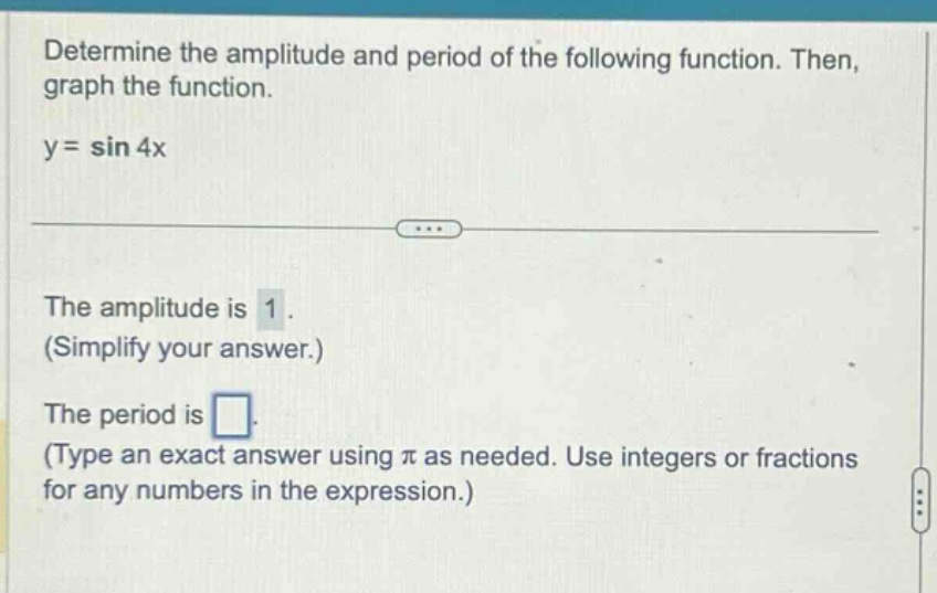 determine the amplitude and period of the following function. then, graph the function. y = sin 4x the amplitude is 1. (simplify your answer.) the period is. (type an exact answer using π as needed. use integers or fractions for any numbers in the expression.)