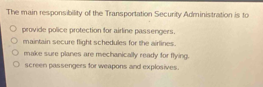 the main responsibility of the transportation security administration is to\no provide police protection for airline passengers.\no maintain secure flight schedules for the airlines.\no make sure planes are mechanically ready for flying.\no screen passengers for weapons and explosives.