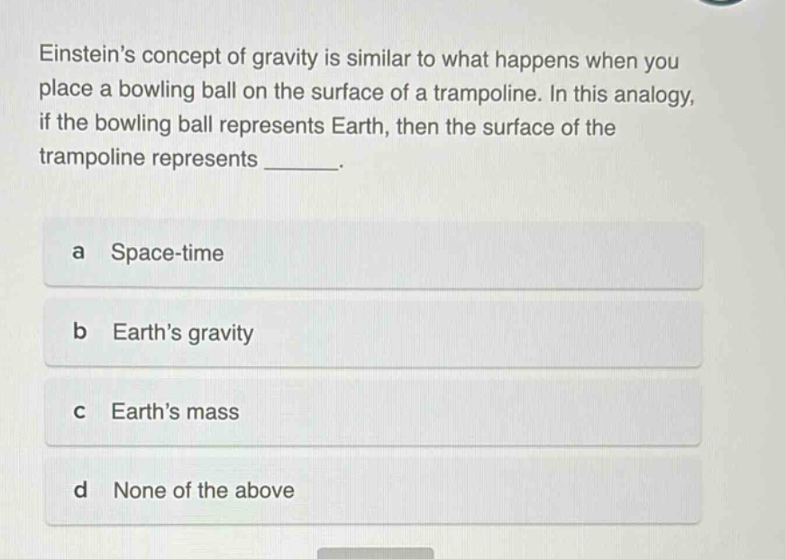 einsteins concept of gravity is similar to what happens when you place a bowling ball on the surface of a trampoline. in this analogy, if the bowling ball represents earth, then the surface of the trampoline represents _______. a space - time b earths gravity c earths mass d none of the above