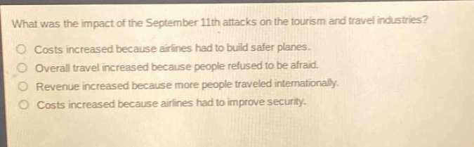 what was the impact of the september 11th attacks on the tourism and travel industries?\ncosts increased because airlines had to build safer planes.\noverall travel increased because people refused to be afraid.\nrevenue increased because more people traveled internationally.\ncosts increased because airlines had to improve security.