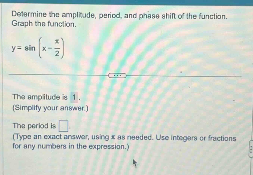 determine the amplitude, period, and phase shift of the function. graph the function. y = sin(x - π/2) the amplitude is 1. (simplify your answer.) the period is . (type an exact answer, using π as needed. use integers or fractions for any numbers in the expression.)