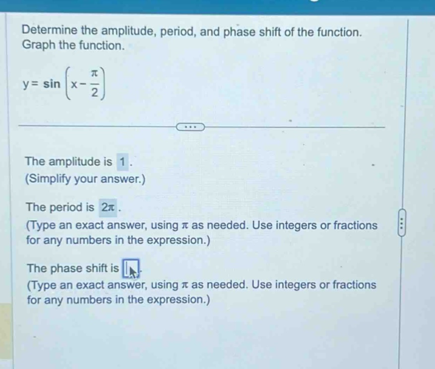 determine the amplitude, period, and phase shift of the function. graph the function. y = sin(x - π/2) the amplitude is 1. (simplify your answer.) the period is 2π. (type an exact answer, using π as needed. use integers or fractions for any numbers in the expression.) the phase shift is (type an exact answer, using π as needed. use integers or fractions for any numbers in the expression.)