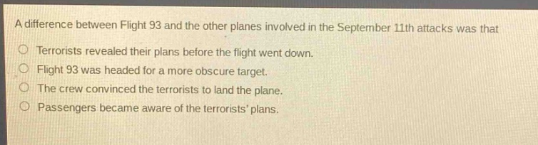 a difference between flight 93 and the other planes involved in the september 11th attacks was that\n○ terrorists revealed their plans before the flight went down.\n○ flight 93 was headed for a more obscure target.\n○ the crew convinced the terrorists to land the plane.\n○ passengers became aware of the terrorists plans.