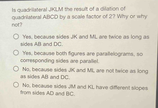 is quadrilateral jklm the result of a dilation of quadrilateral abcd by a scale factor of 2? why or why not? yes, because sides jk and ml are twice as long as sides ab and dc. yes, because both figures are parallelograms, so corresponding sides are parallel. no, because sides jk and ml are not twice as long as sides ab and dc. no, because sides jm and kl have different slopes from sides ad and bc.