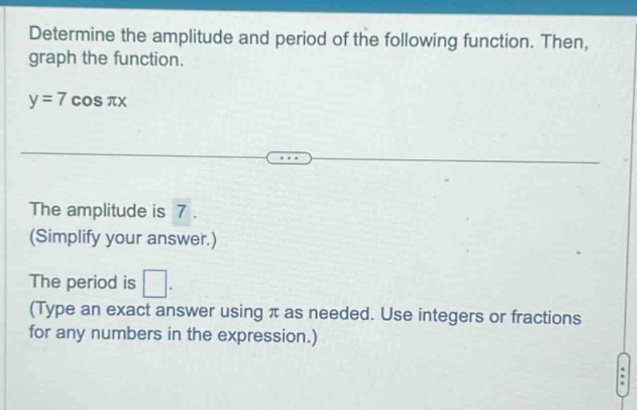 determine the amplitude and period of the following function. then, graph the function. y = 7 cos πx the amplitude is 7. (simplify your answer.) the period is. (type an exact answer using π as needed. use integers or fractions for any numbers in the expression.)