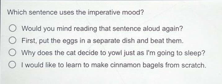 which sentence uses the imperative mood?\no would you mind reading that sentence aloud again?\no first, put the eggs in a separate dish and beat them.\no why does the cat decide to yowl just as im going to sleep?\no i would like to learn to make cinnamon bagels from scratch.