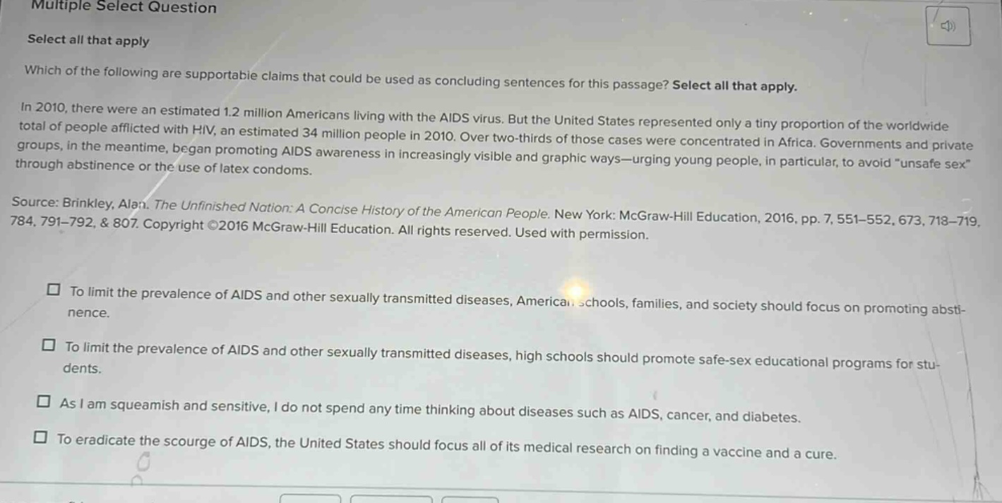 multiple select question select all that apply which of the following are supportable claims that could be used as concluding sentences for this passage? select all that apply. in 2010, there were an estimated 1.2 million americans living with the aids virus. but the united states represented only a tiny proportion of the worldwide total of people afflicted with hiv, an estimated 34 million people in 2010. over two - thirds of those cases were concentrated in africa. governments and private groups, in the meantime, began promoting aids awareness in increasingly visible and graphic ways—urging young people, in particular, to avoid “unsafe sex” through abstinence or the use of latex condoms. source: brinkley, alan. the unfinished nation: a concise history of the american people. new york: mcgraw - hill education, 2016, pp. 7, 551 - 552, 673, 718 - 719, 784, 791 - 792, & 807. copyright ©2016 mcgraw - hill education. all rights reserved. used with permission. to limit the prevalence of aids and other sexually transmitted diseases, american schools, families, and society should focus on promoting abstinence. to limit the prevalence of aids and other sexually transmitted diseases, high schools should promote safe - sex educational programs for students. as i am squeamish and sensitive, i do not spend any time thinking about diseases such as aids, cancer, and diabetes. to eradicate the scourge of aids, the united states should focus all of its medical research on finding a vaccine and a cure.