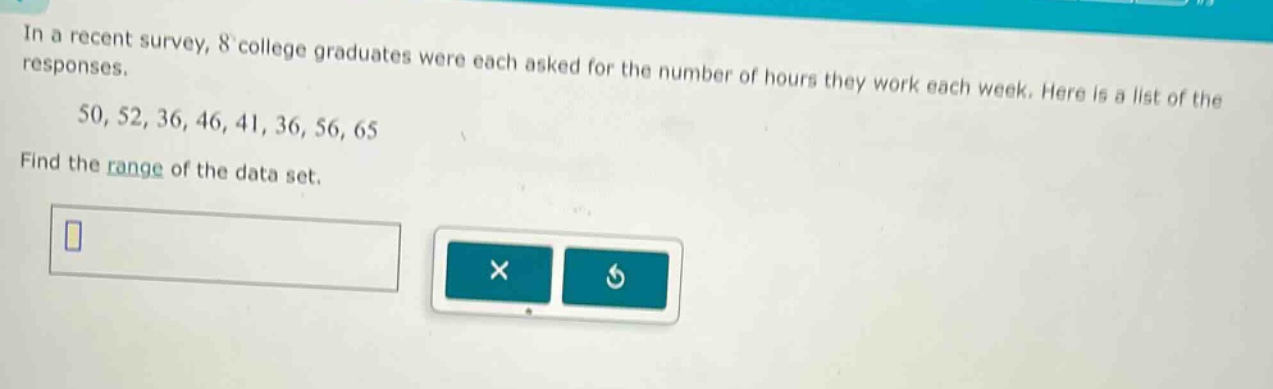 in a recent survey, 8 college graduates were each asked for the number of hours they work each week. here is a list of the responses. 50, 52, 36, 46, 41, 36, 56, 65 find the range of the data set.