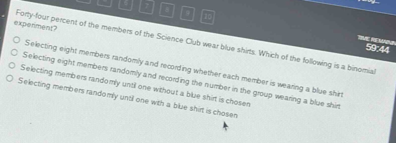 forty - four percent of the members of the science club wear blue shirts. which of the following is a binomial experiment? selecting eight members randomly and recording whether each member is wearing a blue shirt selecting eight members randomly and recording the number in the group wearing a blue shirt selecting members randomly until one without a blue shirt is chosen selecting members randomly until one with a blue shirt is chosen