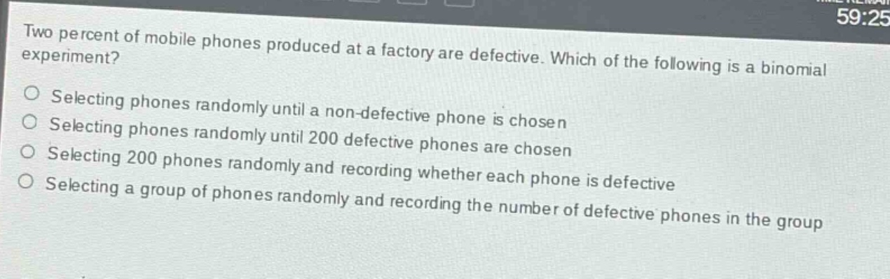 two percent of mobile phones produced at a factory are defective. which of the following is a binomial experiment? selecting phones randomly until a non - defective phone is chosen selecting phones randomly until 200 defective phones are chosen selecting 200 phones randomly and recording whether each phone is defective selecting a group of phones randomly and recording the number of defective phones in the group