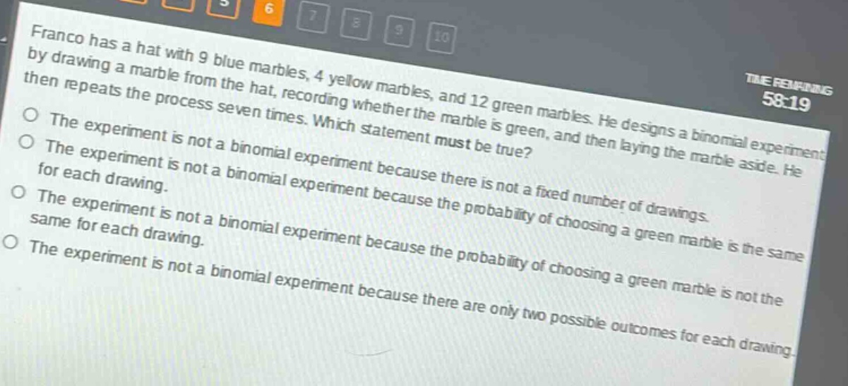 franco has a hat with 9 blue marbles, 4 yellow marbles, and 12 green marbles. he designs a binomial experiment by drawing a marble from the hat, recording whether the marble is green, and then laying the marble aside. he then repeats the process seven times. which statement must be true? the experiment is not a binomial experiment because there is not a fixed number of drawings. the experiment is not a binomial experiment because the probability of choosing a green marble is the same for each drawing. the experiment is not a binomial experiment because the probability of choosing a green marble is not the same for each drawing. the experiment is not a binomial experiment because there are only two possible outcomes for each drawing.