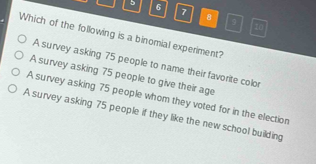 which of the following is a binomial experiment? a survey asking 75 people to name their favorite color a survey asking 75 people to give their age a survey asking 75 people whom they voted for in the election a survey asking 75 people if they like the new school building