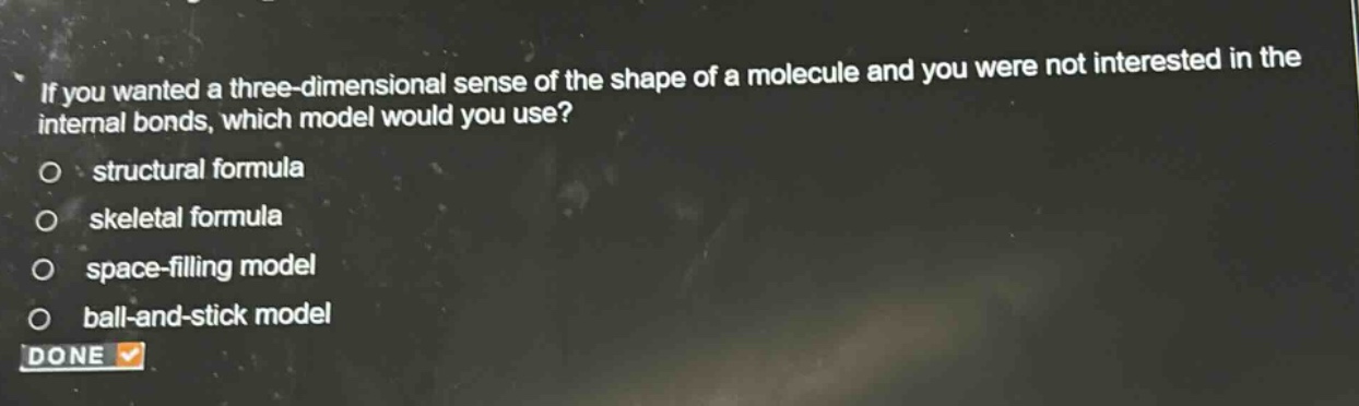 if you wanted a three - dimensional sense of the shape of a molecule and you were not interested in the internal bonds, which model would you use? structural formula skeletal formula space - filling model ball - and - stick model done