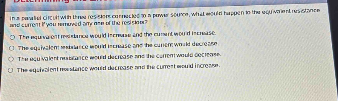 in a parallel circuit with three resistors connected to a power source, what would happen to the equivalent resistance and current if you removed any one of the resistors? the equivalent resistance would increase and the current would increase. the equivalent resistance would increase and the current would decrease. the equivalent resistance would decrease and the current would decrease. the equivalent resistance would decrease and the current would increase.