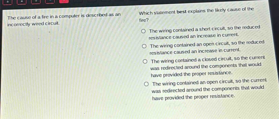 the cause of a fire in a computer is described as an incorrectly wired circuit. which statement best explains the likely cause of the fire? the wiring contained a short circuit, so the reduced resistance caused an increase in current. the wiring contained an open circuit, so the reduced resistance caused an increase in current. the wiring contained a closed circuit, so the current was redirected around the components that would have provided the proper resistance. the wiring contained an open circuit, so the current was redirected around the components that would have provided the proper resistance.