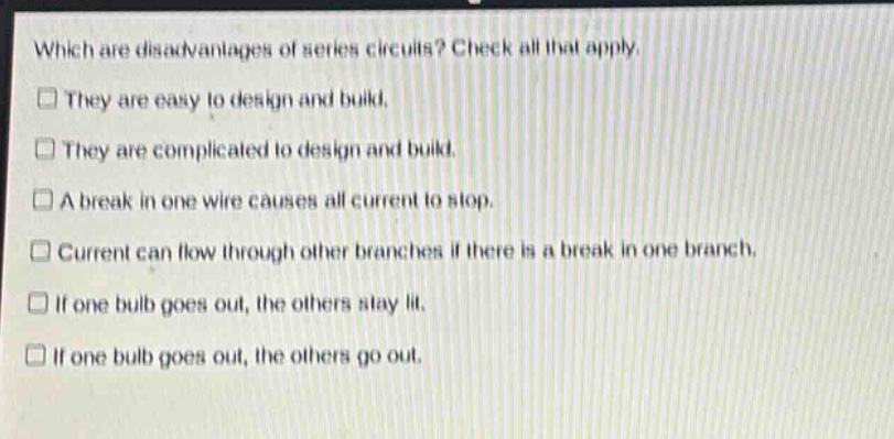 which are disadvantages of series circuits? check all that apply. they are easy to design and build. they are complicated to design and build. a break in one wire causes all current to stop. current can flow through other branches if there is a break in one branch. if one bulb goes out, the others stay lit. if one bulb goes out, the others go out.