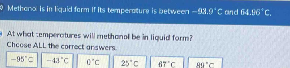 methanol is in liquid form if its temperature is between -93.9°c and 64.96°c. at what temperatures will methanol be in liquid form? choose all the correct answers. -95°c -43°c 0°c 25°c 67°c 89°c