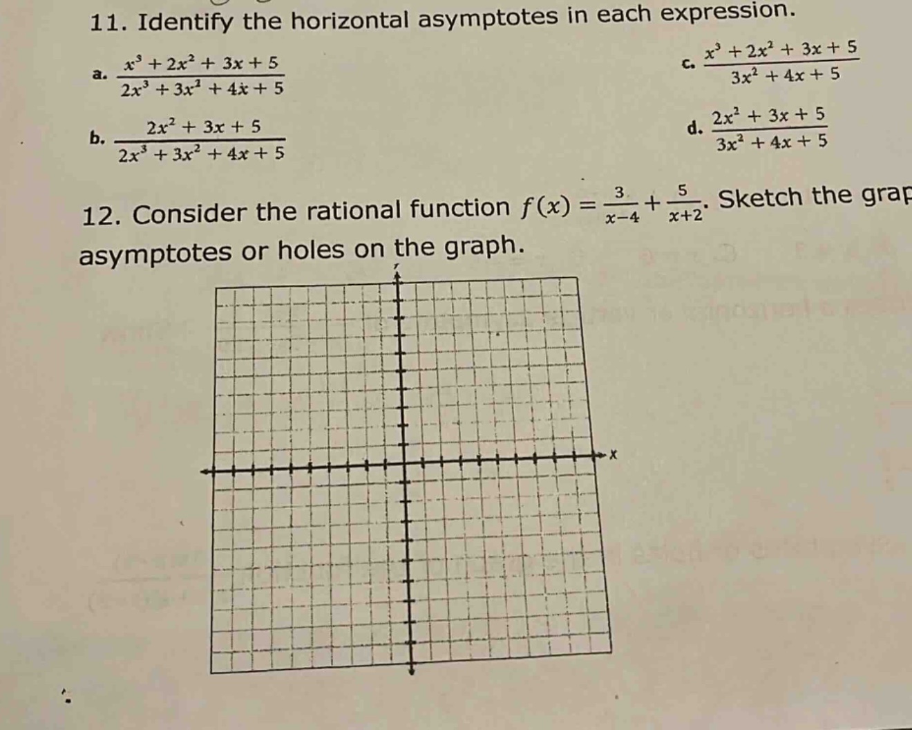 11. identify the horizontal asymptotes in each expression.\na. (x³ + 2x² + 3x + 5)/(2x³ + 3x² + 4x + 5)\nb. (2x² + 3x + 5)/(2x³ + 3x² + 4x + 5)\nc. (x³ + 2x² + 3x + 5)/(3x² + 4x + 5)\nd. (2x² + 3x + 5)/(3x² + 4x + 5)\n12. consider the rational function f(x) = 3/(x - 4)+5/(x + 2). sketch the graph and identify the asymptotes or holes on the graph.