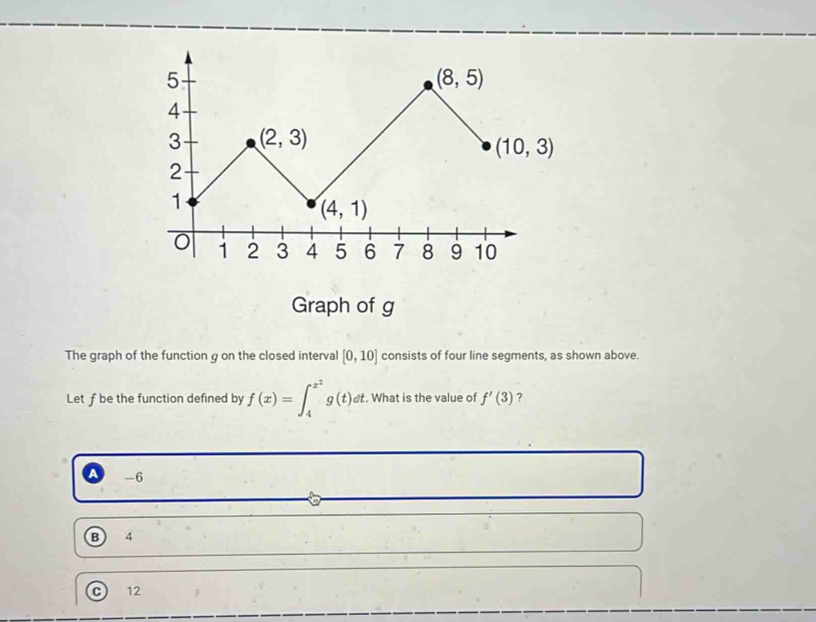 the graph of the function g on the closed interval 0, 10 consists of four line segments, as shown above. let f be the function defined by f(x)=∫₄ˣ² g(t)dt. what is the value of f(3)? a -6 b 4 c 12