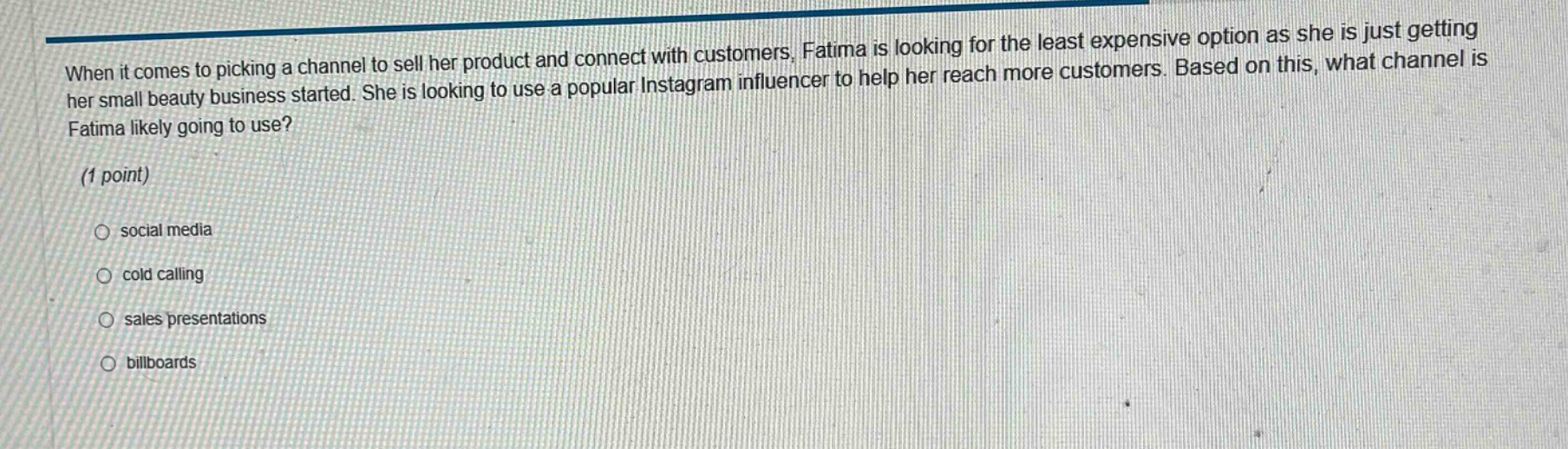 when it comes to picking a channel to sell her product and connect with customers, fatima is looking for the least expensive option as she is just getting her small beauty business started. she is looking to use a popular instagram influencer to help her reach more customers. based on this, what channel is fatima likely going to use? (1 point) social media cold calling sales presentations billboards