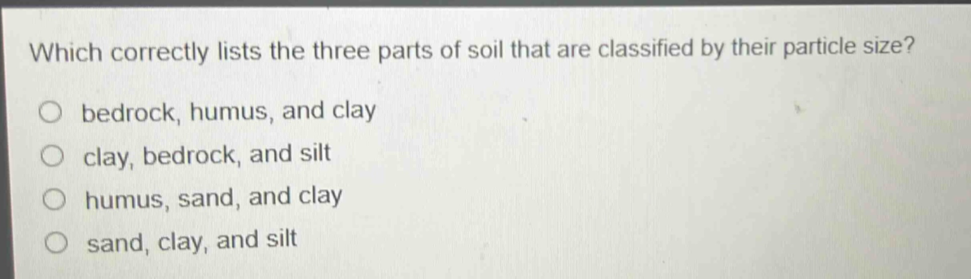 which correctly lists the three parts of soil that are classified by their particle size?\no bedrock, humus, and clay\no clay, bedrock, and silt\no humus, sand, and clay\no sand, clay, and silt