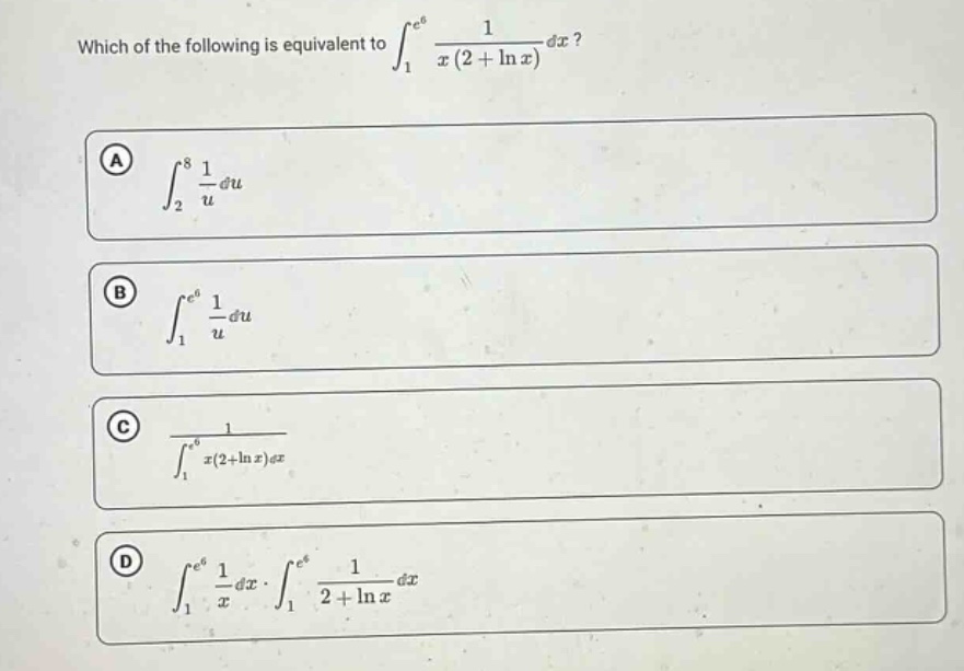 which of the following is equivalent to ∫₁ᵉ⁶ 1 / (x(2 + ln x)) dx?\na ∫₂⁸ 1 / u du\nb ∫₁ᵉ⁶ 1 / u du\nc 1 / ∫₁ᵉ⁶ x(2+ln x)dx\nd ∫₁ᵉ⁶ 1 / x dx · ∫₁ᵉ⁶ 1 / (2 + ln x) dx