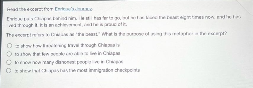 read the excerpt from enriques journey. enrique puts chiapas behind him. he still has far to go, but he has faced the beast eight times now, and he has lived through it. it is an achievement, and he is proud of it. the excerpt refers to chiapas as \the beast.\ what is the purpose of using this metaphor in the excerpt? to show how threatening travel through chiapas is to show that few people are able to live in chiapas to show how many dishonest people live in chiapas to show that chiapas has the most immigration checkpoints