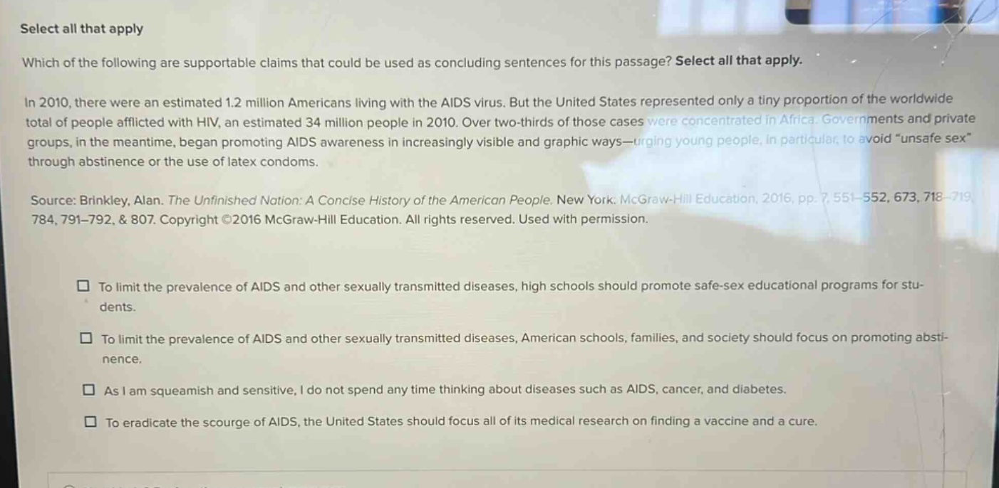 select all that apply which of the following are supportable claims that could be used as concluding sentences for this passage? select all that apply. in 2010, there were an estimated 1.2 million americans living with the aids virus. but the united states represented only a tiny proportion of the worldwide total of people afflicted with hiv, an estimated 34 million people in 2010. over two - thirds of those cases were concentrated in africa. governments and private groups, in the meantime, began promoting aids awareness in increasingly visible and graphic ways—urging young people, in particular, to avoid “unsafe sex” through abstinence or the use of latex condoms. source: brinkley, alan. the unfinished nation: a concise history of the american people. new york: mcgraw - hill education, 2016, pp. 7551 - 552, 673, 718 - 719, 784, 791 - 792, & 807. copyright ©2016 mcgraw - hill education. all rights reserved. used with permission. to limit the prevalence of aids and other sexually transmitted diseases, high schools should promote safe - sex educational programs for students. to limit the prevalence of aids and other sexually transmitted diseases, american schools, families, and society should focus on promoting abstinence. as i am squeamish and sensitive, i do not spend any time thinking about diseases such as aids, cancer, and diabetes. to eradicate the scourge of aids, the united states should focus all of its medical research on finding a vaccine and a cure.