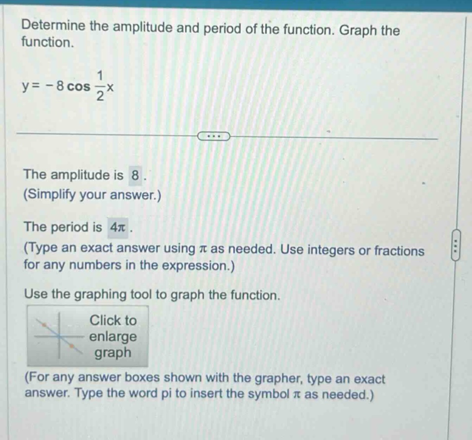 determine the amplitude and period of the function. graph the function. y = - 8 cos 1/2x the amplitude is 8. (simplify your answer.) the period is 4π. (type an exact answer using π as needed. use integers or fractions for any numbers in the expression.) use the graphing tool to graph the function. click to enlarge graph (for any answer boxes shown with the grapher, type an exact answer. type the word pi to insert the symbol π as needed.)