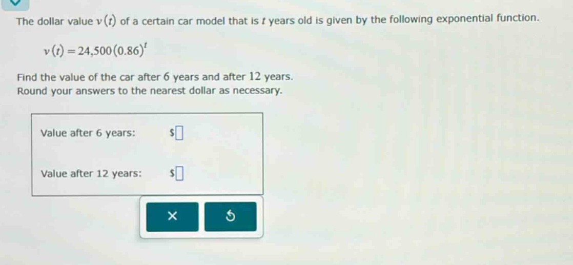 the dollar value v(t) of a certain car model that is t years old is given by the following exponential function. v(t)=24,500(0.86)^t find the value of the car after 6 years and after 12 years. round your answers to the nearest dollar as necessary. value after 6 years: $ value after 12 years: $