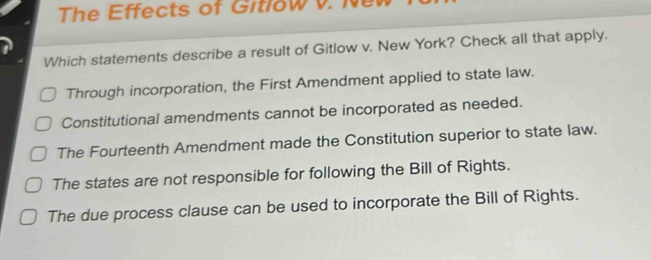 which statements describe a result of gitlow v. new york? check all that apply. through incorporation, the first amendment applied to state law. constitutional amendments cannot be incorporated as needed. the fourteenth amendment made the constitution superior to state law. the states are not responsible for following the bill of rights. the due process clause can be used to incorporate the bill of rights.