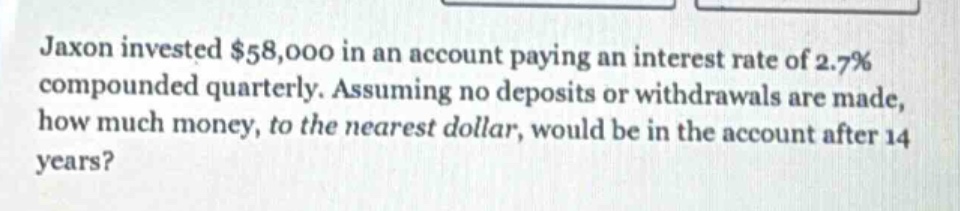 jaxon invested $58,000 in an account paying an interest rate of 2.7% compounded quarterly. assuming no deposits or withdrawals are made, how much money, to the nearest dollar, would be in the account after 14 years?