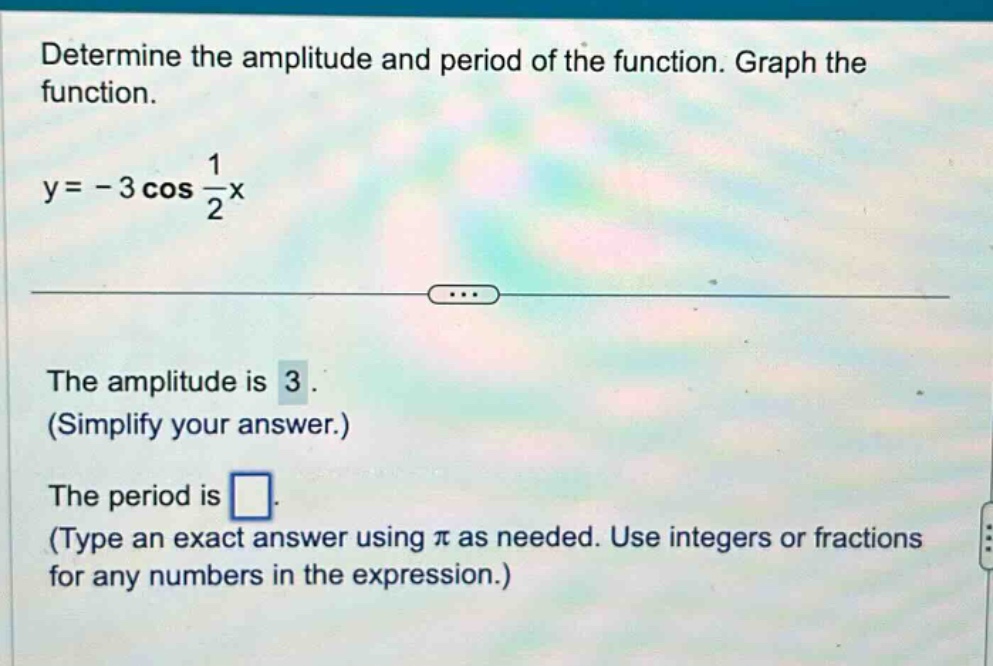 determine the amplitude and period of the function. graph the function. y = - 3 cos 1/2 x the amplitude is 3. (simplify your answer.) the period is . (type an exact answer using π as needed. use integers or fractions for any numbers in the expression.)
