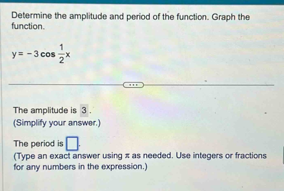 determine the amplitude and period of the function. graph the function. y = - 3 cos 1/2x the amplitude is 3. (simplify your answer.) the period is. (type an exact answer using π as needed. use integers or fractions for any numbers in the expression.)