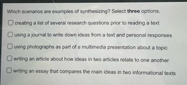 which scenarios are examples of synthesizing? select three options. creating a list of several research questions prior to reading a text using a journal to write down ideas from a text and personal responses using photographs as part of a multimedia presentation about a topic writing an article about how ideas in two articles relate to one another writing an essay that compares the main ideas in two informational texts