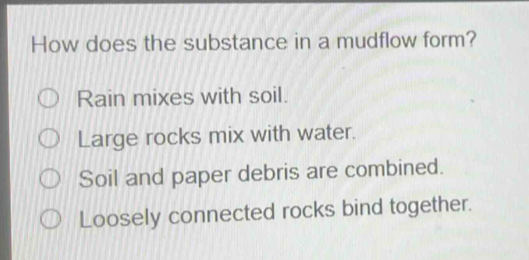how does the substance in a mudflow form?\nrain mixes with soil.\nlarge rocks mix with water.\nsoil and paper debris are combined.\nloosely connected rocks bind together.