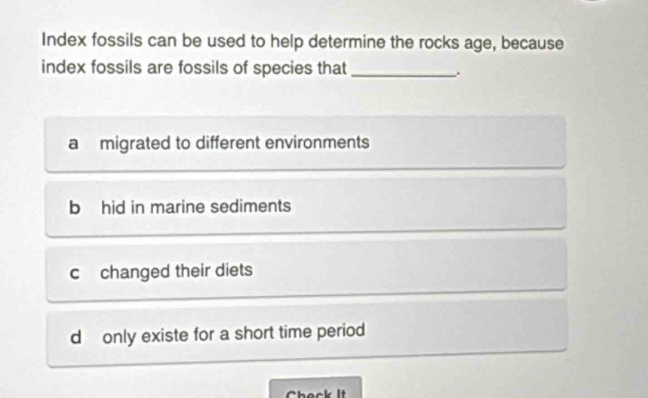 index fossils can be used to help determine the rocks age, because index fossils are fossils of species that __________. a migrated to different environments b hid in marine sediments c changed their diets d only existe for a short time period
